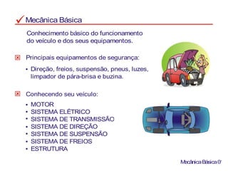 Mecânica Básica
Conhecimento básico do funcionamento
do veículo e dos seus equipamentos.
Principais equipamentos de segurança:
Direção, freios, suspensão, pneus, luzes,
limpador de pára-brisa e buzina.
MOTOR
SISTEMA ELÉTRICO
SISTEMA DE TRANSMISSÃO
SISTEMA DE DIREÇÃO
SISTEMA DE SUSPENSÃO
SISTEMA DE FREIOS
ESTRUTURA
Conhecendo seu veículo:
MecânicaBásica01
 