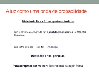 A luz como uma onda de probabilidade
• Luz é emitida e absorvida em quantidades discretas  fóton! (F.
Quântica)
• Luz sofre difração  onda! (F. Clássica)
Dualidade onda–partícula
Para compreender melhor: Experimento da dupla fenda
Mistério da Física é o comportamento da luz
 
