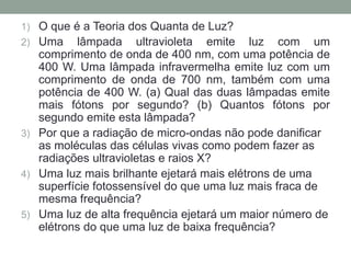 1) O que é a Teoria dos Quanta de Luz?
2) Uma lâmpada ultravioleta emite luz com um
comprimento de onda de 400 nm, com uma potência de
400 W. Uma lâmpada infravermelha emite luz com um
comprimento de onda de 700 nm, também com uma
potência de 400 W. (a) Qual das duas lâmpadas emite
mais fótons por segundo? (b) Quantos fótons por
segundo emite esta lâmpada?
3) Por que a radiação de micro-ondas não pode danificar
as moléculas das células vivas como podem fazer as
radiações ultravioletas e raios X?
4) Uma luz mais brilhante ejetará mais elétrons de uma
superfície fotossensível do que uma luz mais fraca de
mesma frequência?
5) Uma luz de alta frequência ejetará um maior número de
elétrons do que uma luz de baixa frequência?
 