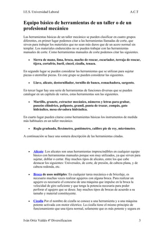 I.E.S. Universidad Laboral                                                      A.C.T


Equipo básico de herramientas de un taller o de un
profesional mecánico
Las herramientas básicas de un taller mecánico se pueden clasificar en cuatro grupos
diferentes, en primer lugar podemos citar a las herramientas llamadas de corte, que
sirven para trabajar los materiales que no sean más duros que de un acero normal sin
templar. Los materiales endurecidos no se pueden trabajar con las herramientas
manuales de corte. Como herramientas manuales de corte podemos citar las siguientes.

   •   Sierra de mano, lima, broca, macho de roscar, escariador, terraja de roscar,
       tijera, cortafrío, buril, cincel, cizalla, tenaza.

En segundo lugar se pueden considerar las herramientas que se utilizan para sujetar
piezas o atornillar piezas. En este grupo se pueden considerar las siguientes.

   •   Llave, alicate, destornillador, tornillo de banco, remachadora, sargento.

En tercer lugar hay una serie de herramientas de funciones diversas que se pueden
catalogar en un capítulo de varios, estas herramientas son las siguientes.

   •   Martillo, granete, extractor mecánico, números y letras para grabar,
       punzón cilíndrico, polipasto, gramil, punta de trazar, compás, gato
       hidráulico, mesa elevadora hidráulica.

En cuarto lugar pueden citarse como herramientas básicas los instrumentos de medida
más habituales en un taller mecánico.

   •   Regla graduada, flexómetro, goniómetro, calibre pie de rey, micrómetro.

A continuación se hace una somera descripción de las herramientas citadas.



   •   Alicate: Los alicates son unas herramientas imprescindibles en cualquier equipo
       básico con herramientas manuales porque son muy utilizados, ya que sirven para
       sujetar, doblar o cortar. Hay muchos tipos de alicates, entre los que cabe
       destacar los siguientes: Universales, de corte, de presión, de cabeza plana, y de
       cabeza redonda, etc.

   •   Broca de usos múltiples: En cualquier tarea mecánica o de bricolaje, es
       necesario muchas veces realizar agujeros con alguna broca. Para realizar un
       agujero es necesario el concurso de una máquina que impulse en la broca la
       velocidad de giro suficiente y que tenga la potencia necesaria para poder
       perforar el agujero que se desee. hay muchos tipos de brocas de acuerdo a su
       tamaño y material constituyente.

   •   Cizalla Por el nombre de cizalla se conoce a una herramienta y a una máquina
       potente activada con motor eléctrico. La cizalla tiene el mismo principio de
       funcionamiento que una tijera normal, solamente que es más potente y segura en


Iván Ortiz Valdés 4º Diversificacion                                                    3
 
