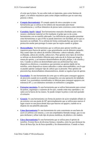 I.E.S. Universidad Laboral                                                        A.C.T

       el corte que la tijera. Se usa sobre todo en imprentas, para cortar láminas de
       papel, y en talleres mecánicos para cortar chapas metálicas que no sean muy
       gruesas o duras.

   •   Compás (herramienta). El compás aparte de otros conceptos es una
       herramienta que se utiliza en los talleres de mecanizado para trazar
       circunferencias y verificar diámetros de piezas tanto exteriores como interiores.

   •   Cortafrío, buril y cincel. Son herramientas manuales diseñadas para cortar,
       rasurar o desbastar material en frío mediante el golpe que se da a estas
       herramientas con un martillo adecuado. Las deficiencias que pueden presentar
       estas herramientas es que el filo se puede deteriorar con facilidad, por lo que es
       necesario un reafilado. Si se utilizan de forma continuada hay que poner una
       protección anular para proteger la mano que las sujeta cuando se golpea.

   •   Destornillador. Son herramientas que se utilizan para apretar tornillos que
       requieren poca fuerza de apriete y que generalmente son de diámetro pequeño.
       Hay cuatro tipos de cabeza de tornillos diferentes: cabeza redonda, cabeza
       avellanada, cabeza de estrella, cabeza torx. Para apretar estos tipos de tornillos
       se utilizan un destornillador diferente para cada una de la forma que tenga la
       ranura de apriete, y así tenemos destornilladores de pala, philips, o de estrella y
       torx. Cuando se utiliza un destornillador para uso profesional hay unos
       dispositivos eléctricos o neumáticos que permiten un apriete rápido de los
       tornillos, estos dispositivos tienen cabezales o cañas intercambiables, con lo que
       se pueden apretar cualquier tipo de cabeza que se presente. Para aprietes de
       precisión hay destornilladores dinamométricos, donde se regula el par de apriete.

   •   Escariador. Es una herramienta de corte que se utiliza para conseguir agujeros
       de precisión cuando no es posible conseguirlos con una operación de taladrado
       normal. Los escariadores normalizados se fabrican para conseguir agujeros con
       tolerancia H7, y con diámetros normales en milímetros o pulgadas.

   •   Extractor mecánico. Es una herramienta que se utiliza básicamente para extraer
       las poleas, engranajes o cojinetes de los ejes, cuando están muy apretados y no
       salen con la fuerza de las manos. Se puede romper la polea si está mal ajustado
       el extractor.

   •   Granete. Es una herramienta con forma de puntero de acero templado afilado en
       un extremo con una punta de 60º aproximadamente que se utiliza para marcar el
       lugar exacto en una pieza donde haya que hacerse un agujero, cuando no se
       dispone de una plantilla adecuada.

   •   Lima (herramienta) Es una herramienta de corte consistente en una barra de
       acero al carbono con ranuras, y con una empuñadura llamada mango, que se usa
       para desbastar y afinar todo tipo de piezas metálicas, de plástico o de madera.

   •   Llave (herramienta) Es una herramienta que se utiliza para el apriete de
       tornillos. Existen llaves de diversas formas y tamaños, entre las que destacan las
       llaves de boca fija, las de boca ajustable y las dinamométricas. Cuando se hace



Iván Ortiz Valdés 4º Diversificacion                                                        4
 
