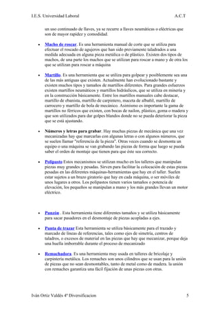 I.E.S. Universidad Laboral                                                       A.C.T

       un uso continuado de llaves, ya se recurre a llaves neumáticas o eléctricas que
       son de mayor rapidez y comodidad.

   •   Macho de roscar. Es una herramienta manual de corte que se utiliza para
       efectuar el roscado de agujeros que han sido previamente taladrados a una
       medida adecuada en alguna pieza metálica o de plástico. Existen dos tipos de
       machos, de una parte los machos que se utilizan para roscar a mano y de otra los
       que se utilizan para roscar a máquina

   •   Martillo. Es una herramienta que se utiliza para golpear y posiblemente sea una
       de las más antiguas que existen. Actualmente han evolucionado bastante y
       existen muchos tipos y tamaños de martillos diferentes. Para grandes esfuerzos
       existen martillos neumáticos y martillos hidráulicos, que se utiliza en minería y
       en la construcción básicamente. Entre los martillos manuales cabe destacar,
       martillo de ebanista, martillo de carpintero, maceta de albañil, martillo de
       carrocero y martillo de bola de mecánico. Asimismo es importante la gama de
       martillos no férricos que existen, con bocas de nailon, plástico, goma o madera y
       que son utilizados para dar golpes blandos donde no se pueda deteriorar la pieza
       que se está ajustando.

   •   Números y letras para grabar. Hay muchas piezas de mecánica que una vez
       mecanizadas hay que marcarlas con algunas letras o con algunos números, que
       se suelen llamar "referencia de la pieza". Otras veces cuando se desmonta un
       equipo o una máquina se van grabando las piezas de forma que luego se pueda
       saber el orden de montaje que tienen para que éste sea correcto.

   •   Polipasto Estos mecanismos se utilizan mucho en los talleres que manipulan
       piezas muy grandes y pesadas. Sirven para facilitar la colocación de estas piezas
       pesadas en las diferentes máquinas-herramientas que hay en el taller. Suelen
       estar sujetos a un brazo giratorio que hay en cada máquina, o ser móviles de
       unos lugares a otros. Los polipastos tienen varios tamaños o potencia de
       elevación, los pequeños se manipulan a mano y los más grandes llevan un motor
       eléctrico.



   •   Punzón . Esta herramienta tiene diferentes tamaños y se utiliza básicamente
       para sacar pasadores en el desmontaje de piezas acopladas a ejes.

   •   Punta de trazar Esta herramienta se utiliza básicamente para el trazado y
       marcado de líneas de referencias, tales como ejes de simetría, centros de
       taladros, o excesos de material en las piezas que hay que mecanizar, porque deja
       una huella imborrable durante el proceso de mecanizado

   •   Remachadora. Es una herramienta muy usada en talleres de bricolaje y
       carpintería metálica. Los remaches son unos cilindros que se usan para la unión
       de piezas que no sean desmontables, tanto de metal como de madera. la unión
       con remaches garantiza una fácil fijación de unas piezas con otras.




Iván Ortiz Valdés 4º Diversificacion                                                     5
 