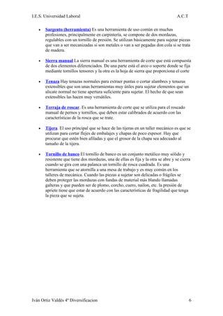 I.E.S. Universidad Laboral                                                          A.C.T

   •   Sargento (herramienta) Es una herramienta de uso común en muchas
       profesiones, principalmente en carpintería, se compone de dos mordazas,
       regulables con un tornillo de presión. Se utilizan básicamente para sujetar piezas
       que van a ser mecanizadas si son metales o van a ser pegadas don cola si se trata
       de madera.

   •   Sierra manual La sierra manual es una herramienta de corte que está compuesta
       de dos elementos diferenciados. De una parte está el arco o soporte donde se fija
       mediante tornillos tensores y la otra es la hoja de sierra que proporciona el corte

   •   Tenaza Hay tenazas normales para extraer puntas o cortar alambres y tenazas
       extensibles que son unas herramientas muy útiles para sujetar elementos que un
       alicate normal no tiene apertura suficiente para sujetar. El hecho de que sean
       extensibles las hacen muy versátiles.

   •   Terraja de roscar. Es una herramienta de corte que se utiliza para el roscado
       manual de pernos y tornillos, que deben estar calibrados de acuerdo con las
       características de la rosca que se trate.

   •   Tijera. El uso principal que se hace de las tijeras en un taller mecánico es que se
       utilizan para cortar flejes de embalajes y chapas de poco espesor. Hay que
       procurar que estén bien afiladas y que el grosor de la chapa sea adecuado al
       tamaño de la tijera.

   •   Tornillo de banco El tornillo de banco es un conjunto metálico muy sólido y
       resistente que tiene dos mordazas, una de ellas es fija y la otra se abre y se cierra
       cuando se gira con una palanca un tornillo de rosca cuadrada. Es una
       herramienta que se atornilla a una mesa de trabajo y es muy común en los
       talleres de mecánica. Cuando las piezas a sujetar son delicadas o frágiles se
       deben proteger las mordazas con fundas de material más blando llamadas
       galteras y que pueden ser de plomo, corcho, cuero, nailon, etc. la presión de
       apriete tiene que estar de acuerdo con las características de fragilidad que tenga
       la pieza que se sujeta.




Iván Ortiz Valdés 4º Diversificacion                                                        6
 