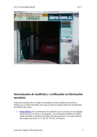 I.E.S. Universidad Laboral                                                      A.C.T




Instrumentos de medición y verificación en fabricación
mecánica
Toda tarea mecánica lleva consigo la necesidad de tomar medidas de las piezas y
trabajos que se están realizando, por lo que existen un conjunto básico de instrumentos
de medida, tales como.

   •   Cinta métrica. Es un instrumento de medición que se construye en una delgada
       lámina de acero al cromo, o de aluminio, o de un tramado de fibras de carbono
       unidas mediante un polímero de teflón (las más modernas). Las cintas métricas
       más usadas son las de 10, 15, 20, 25, 30, 50 y 100 metros.




Iván Ortiz Valdés 4º Diversificacion                                                      7
 