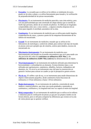 I.E.S. Universidad Laboral                                                        A.C.T

   •   Escuadra. La escuadra que se utiliza en los talleres es totalmente de acero,
       puede ser de aleta o plana y se utiliza básicamente para trazado y la verificación
       de perpendicularidad de las piezas mecanizadas.

   •   Flexómetro. Es un instrumento de medición parecido a una cinta métrica, pero
       con una particularidad que está construido de chapa elástica que se enrolla en
       fuelle tipo persiana, dentro de un estuche de plástico. Se fabrican en longitudes
       comprendidas entre uno y cinco metros , y algunos estuches disponen de un
       freno para impedir el enrollado automático de la cinta.

   •   Goniómetro. Es un instrumento de medición que se utiliza para medir ángulos,
       comprobación de conos, y puesta a punto de las máquinas-herramientas de los
       talleres de mecanizado.

   •   Gramil. Es un instrumento de medición y trazado que se utiliza en los
       laboratorios de metrología y control de calidad, para realizar todo tipo de trazado
       en piezas como por ejemplo ejes de simetría, centros para taladros, excesos de
       mecanizado etc.

   •   Micrómetro (instrumento). Es un instrumento de medición cuyo
       funcionamiento está basado en el tornillo micrométrico que sirve para medir con
       alta precisión del orden de centésimas en milímetros (0,01 Mm.) y de
       milésimas de milímetros (0,001 Mm.) (micra) las dimensiones de un objeto.

   •   Nivel (instrumento) Es un instrumento de medición utilizado para determinar la
       horizontalidad o verticalidad de un elemento. Existen distintos tipos y son
       utilizados por agrimensores, carpinteros, albañiles, herreros, trabajadores del
       aluminio, etc. Un nivel es un instrumento muy útil para la construcción en
       general e incluso para colocar un cuadro ya que la perspectiva genera errores.

   •   Pie de rey. El calibre o pie de rey, es un instrumento para medir dimensiones de
       objetos relativamente pequeños, desde centímetros hasta fracciones de
       milímetros (1/10 de milímetros o hasta 1/20 de milímetro).

   •   Regla (instrumento) . Es un instrumento de medición, construida de metal,
       madera o material plástico, que tiene una escala graduada y numerada en
       centímetros y milímetros y su longitud total rara vez supera el metro de longitud.

   •   Reloj comparador. Es un instrumento de medición que se utiliza en los talleres
       e industrias para la verificación de piezas ya que por sus propios medios no da
       lectura directa, pero es útil para comparar las diferencias que existen en la cota
       de varias piezas que se quieran verificar.




Iván Ortiz Valdés 4º Diversificacion                                                       8
 