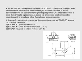 A escala a ser escolhida para um desenho depende da complexidade do objeto a ser
representado e da finalidade da representação. Em todos os casos, a escala
selecionada deve ser suficientemente grande para permitir uma interpretação fácil e
clara da informação representada. A escala e o tamanho do objeto em questão
deverão decidir o formato da folha. Exemplos de peças em escala.
A designação completa de uma escala deve consistir na palavra “ESCALA”, seguida
da indicação da relação:
a) ESCALA 1:1, para escala natural;
b) ESCALA X:1, para escala de ampliação (X > 1);
c) ESCALA 1:X, para escala de redução (X > 1).
 