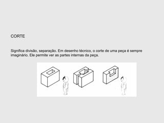Significa divisão, separação. Em desenho técnico, o corte de uma peça é sempre
imaginário. Ele permite ver as partes internas da peça.
CORTE
 