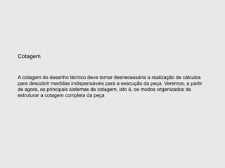 A cotagem do desenho técnico deve tornar desnecessária a realização de cálculos
para descobrir medidas indispensáveis para a execução da peça. Veremos, a partir
de agora, os principais sistemas de cotagem, isto é, os modos organizados de
estruturar a cotagem completa da peça
Cotagem
 