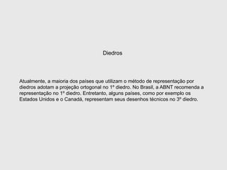 Atualmente, a maioria dos países que utilizam o método de representação por
diedros adotam a projeção ortogonal no 1º diedro. No Brasil, a ABNT recomenda a
representação no 1º diedro. Entretanto, alguns países, como por exemplo os
Estados Unidos e o Canadá, representam seus desenhos técnicos no 3º diedro.
Diedros
 