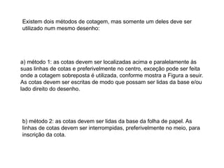 Existem dois métodos de cotagem, mas somente um deles deve ser
utilizado num mesmo desenho:
a) método 1: as cotas devem ser localizadas acima e paralelamente às
suas linhas de cotas e preferivelmente no centro, exceção pode ser feita
onde a cotagem sobreposta é utilizada, conforme mostra a Figura a seuir.
As cotas devem ser escritas de modo que possam ser lidas da base e/ou
lado direito do desenho.
b) método 2: as cotas devem ser lidas da base da folha de papel. As
linhas de cotas devem ser interrompidas, preferivelmente no meio, para
inscrição da cota.
 