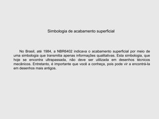 No Brasil, até 1984, a NBR6402 indicava o acabamento superficial por meio de
uma simbologia que transmitia apenas informações qualitativas. Esta simbologia, que
hoje se encontra ultrapassada, não deve ser utilizada em desenhos técnicos
mecânicos. Entretanto, é importante que você a conheça, pois pode vir a encontrá-Ia
em desenhos mais antigos.
Simbologia de acabamento superficial
 
