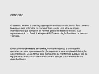 CONCEITO
O desenho técnico, é uma linguagem gráfica utilizada na indústria. Para que esta
linguagem seja entendida no mundo inteiro, existe uma série de regras
internacionais que compõem as normas gerais de desenho técnico, cuja
regulamentação no Brasil é feita pela ABNT – Associação Brasileira de Normas
Técnicas.
É derivado da Geometria descritiva, o desenho técnico é um desenho
operativo, ou seja, após sua confecção segue-se uma operação de fabricação
e/ou montagem. Desta forma, para fabricarmos ou montarmos qualquer tipo de
equipamento em todas as áreas da indústria, sempre precisaremos de um
desenho técnico
 