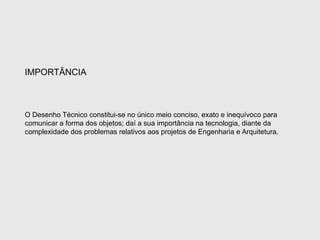 O Desenho Técnico constitui-se no único meio conciso, exato e inequívoco para
comunicar a forma dos objetos; daí a sua importância na tecnologia, diante da
complexidade dos problemas relativos aos projetos de Engenharia e Arquitetura.
IMPORTÂNCIA
 