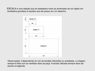 ESCALA é uma relação que se estabelece entre as dimensões de um objeto em
verdadeira grandeza e aquelas que ele possui em um desenho.
Observações: independente do uso de escalas reduzidas ou ampliadas, a cotagem
sempre é feita com as medidas reais da peça. A escala utilizada sempre deve ser
escrita na legenda.
 