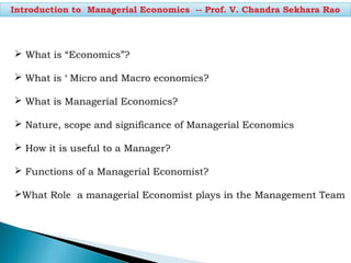 Introduction to Managerial Economics -- Prof. V. Chandra Sekhara Rao
 What is “Economics”?
 What is ‘ Micro and Macro economics?
 What is Managerial Economics?
 Nature, scope and significance of Managerial Economics
 How it is useful to a Manager?
 Functions of a Managerial Economist?
What Role a managerial Economist plays in the Management Team
 