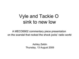 Vyle and Tackie O  sink to new low A MECO6902 commentary piece presentation  on the scandal that rocked the shock jocks’ radio world Ashley Zeldin Thursday, 13 August 2009 