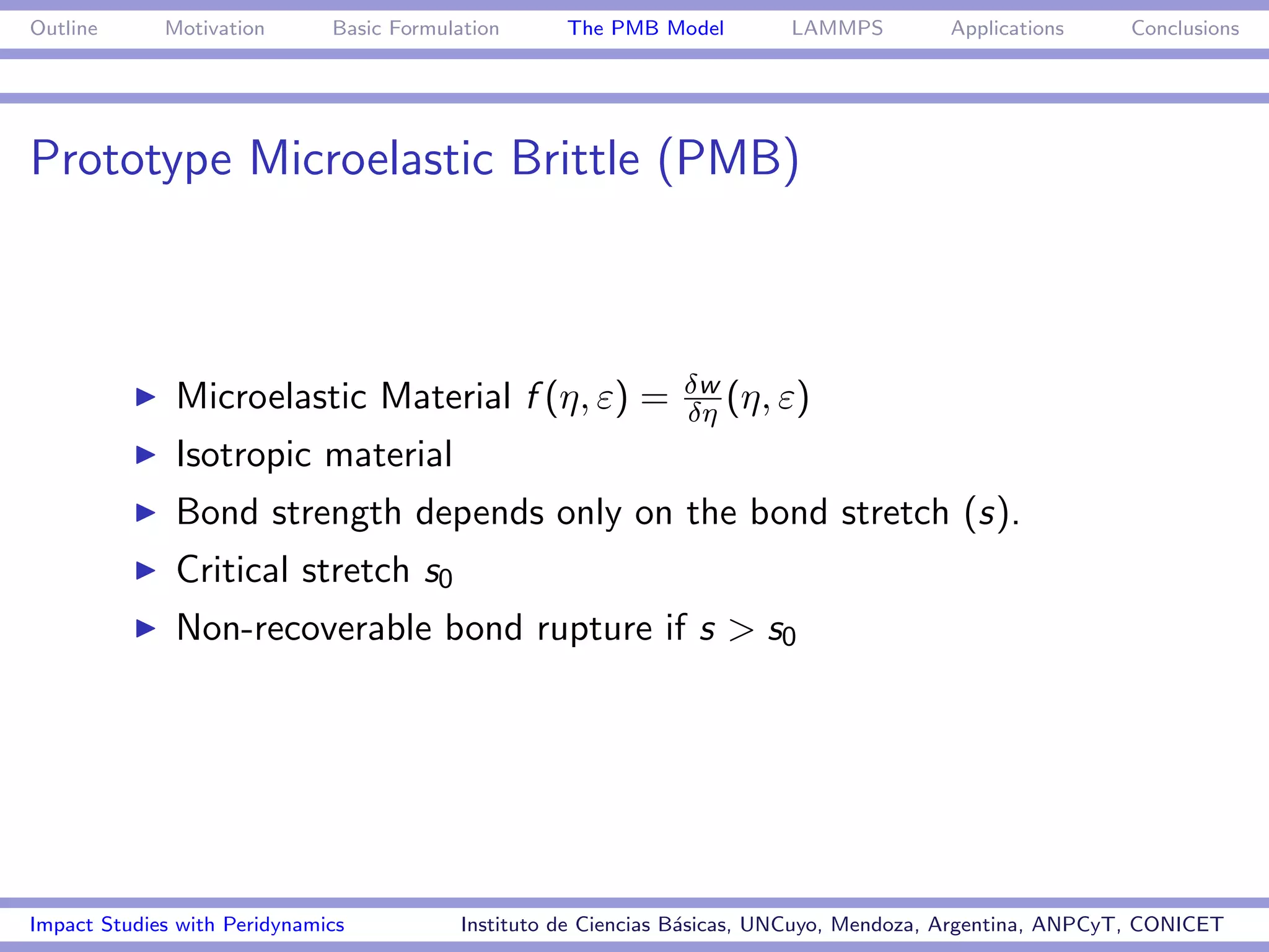 Outline      Motivation       Basic Formulation      The PMB Model         LAMMPS         Applications     Conclusions




Prototype Microelastic Brittle (PMB)



                                                                δw
              Microelastic Material f (η, ε) =                  δη (η, ε)
              Isotropic material
              Bond strength depends only on the bond stretch (s).
              Critical stretch s0
              Non-recoverable bond rupture if s > s0




Impact Studies with Peridynamics           Instituto de Ciencias B´sicas, UNCuyo, Mendoza, Argentina, ANPCyT, CONICET
                                                                  a
 