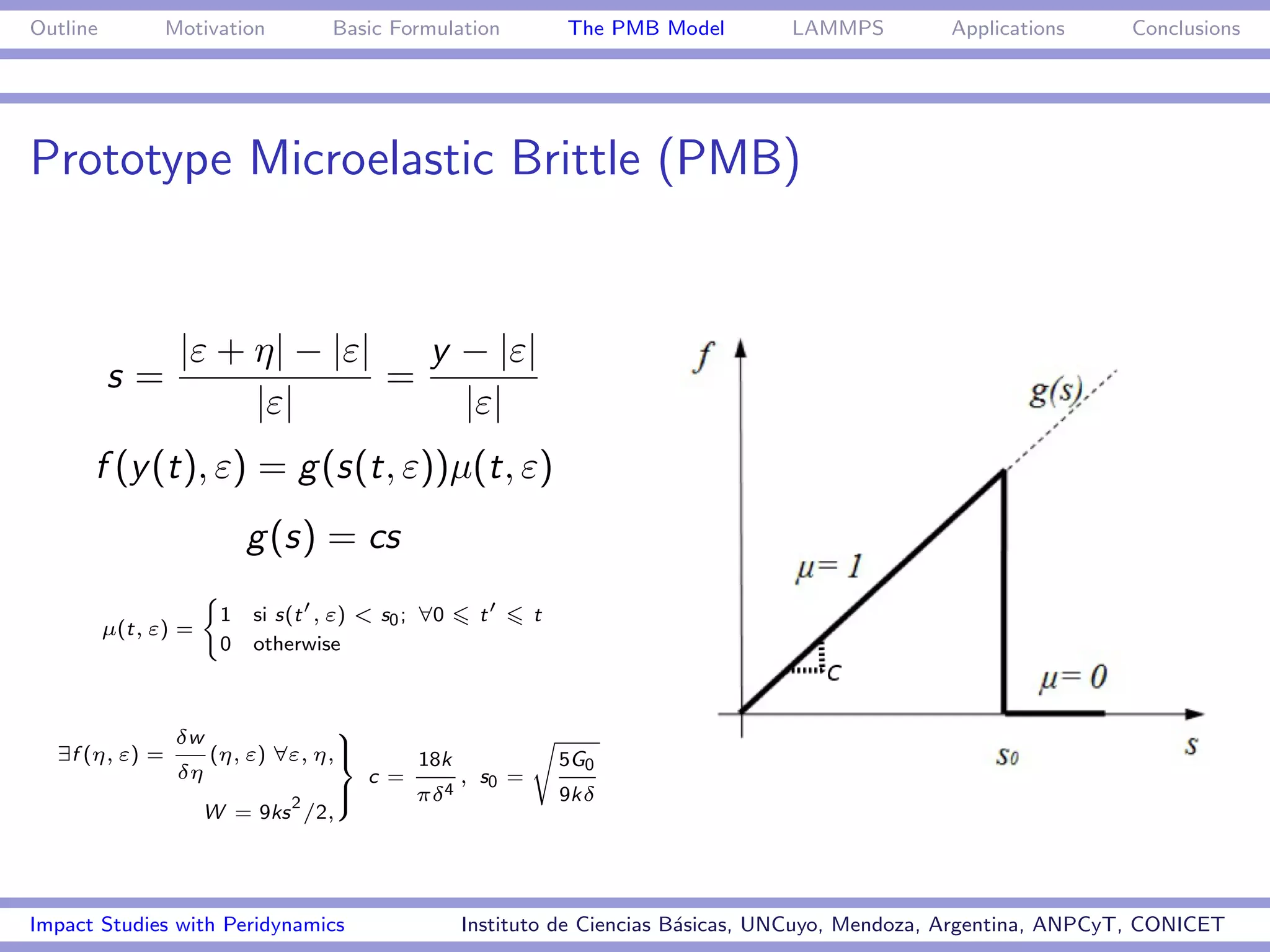 Outline         Motivation        Basic Formulation              The PMB Model      LAMMPS         Applications     Conclusions




Prototype Microelastic Brittle (PMB)


                 |ε + η| − |ε|   y − |ε|
          s=                   =
                      |ε|          |ε|
      f (y (t), ε) = g (s(t, ε))µ(t, ε)
                         g (s) = cs
                    (
                     1    si s(t , ε) < s0 ; ∀0      t       t
          µ(t, ε) =
                     0    otherwise



                 δw                9                         s
  ∃f (η, ε) =         (η, ε) ∀ε, η,>
                                   =         18k                 5G0
                 δη                    c =          , s0 =
                          2
                              >
                              ;              πδ 4                9kδ
                   W = 9ks /2,




Impact Studies with Peridynamics                    Instituto de Ciencias B´sicas, UNCuyo, Mendoza, Argentina, ANPCyT, CONICET
                                                                           a
 