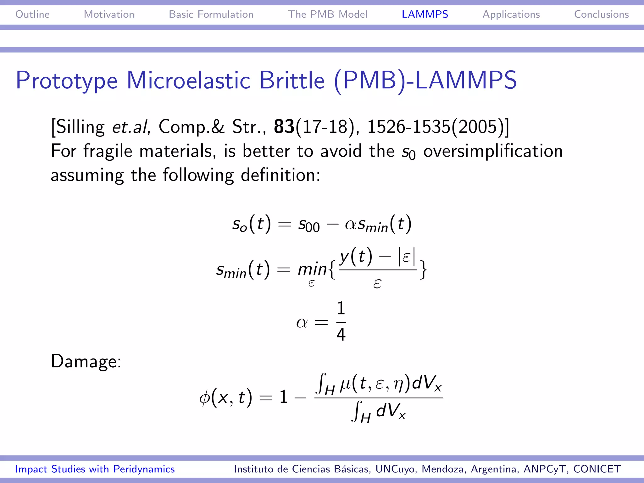 Outline       Motivation      Basic Formulation      The PMB Model         LAMMPS         Applications     Conclusions




Prototype Microelastic Brittle (PMB)-LAMMPS
          [Silling et.al, Comp.& Str., 83(17-18), 1526-1535(2005)]
          For fragile materials, is better to avoid the s0 oversimpliﬁcation
          assuming the following deﬁnition:

                                          so (t) = s00 − αsmin (t)
                                                         y (t) − |ε|
                                       smin (t) = min{               }
                                                       ε      ε
                                                         1
                                                      α=
                                                         4
          Damage:
                                                            H   µ(t, ε, η)dVx
                                    φ(x, t) = 1 −
                                                                  H dVx


Impact Studies with Peridynamics           Instituto de Ciencias B´sicas, UNCuyo, Mendoza, Argentina, ANPCyT, CONICET
                                                                  a
 