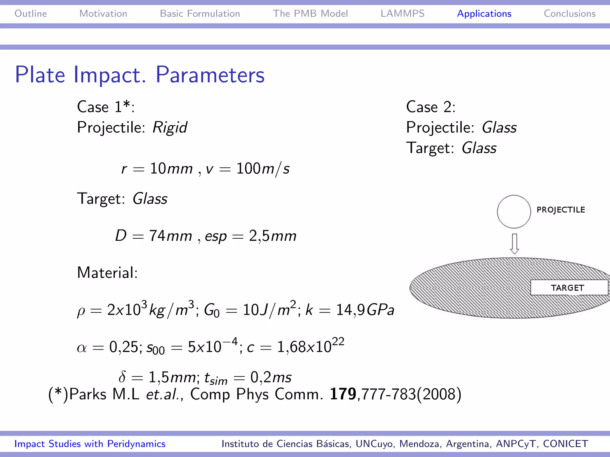 Outline       Motivation      Basic Formulation      The PMB Model         LAMMPS         Applications     Conclusions




Plate Impact. Parameters
             Case 1*:                                                           Case 2:
             Projectile: Rigid                                                  Projectile: Glass
                                                                                Target: Glass
                      r = 10mm , v = 100m/s
             Target: Glass

                     D = 74mm , esp = 2,5mm

             Material:

             ρ = 2x103 kg /m3 ; G0 = 10J/m2 ; k = 14,9GPa

             α = 0,25; s00 = 5x10−4 ; c = 1,68x1022
                   δ = 1,5mm; tsim = 0,2ms
          (*)Parks M.L et.al., Comp Phys Comm. 179,777-783(2008)

Impact Studies with Peridynamics           Instituto de Ciencias B´sicas, UNCuyo, Mendoza, Argentina, ANPCyT, CONICET
                                                                  a
 