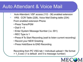 Auto Attendant & Voice Mail
       Auto Attendant: VSF access (112 - 36) enabled extension
       VRS: CCR Table (228), Voice Mail Dialing table (234)
       From enabled extension Phone
       • Press Trans/PGM
       • Dial 0 + 6
       • Enter System Message Number (i.e. 001)
       • REC Type is 1
       • Press # To Start Recording (wait to listen current recording)
       • Record your NEW Greeting
       • Press Hold/Save to END Recording

       Recording from PC VSG tab > Individual upload > file format
       > 1_5.wav (1 is default and 5 is message number)
 