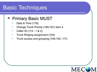 Basic Techniques
    Primary Basic MUST
        Date & Time (178)
        Change Trunk Priority (160-161) item 4
        Caller ID (114 - 1 & 2)
        Trunk Ringing assignment (144)
        Trunk access and grouping (140-142, 117)
 