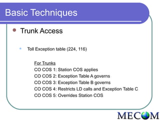 Basic Techniques
    Trunk Access

        Toll Exception table (224, 116)


            For Trunks
            CO COS 1: Station COS applies
            CO COS 2: Exception Table A governs
            CO COS 3: Exception Table B governs
            CO COS 4: Restricts LD calls and Exception Table C
            CO COS 5: Overrides Station COS
 