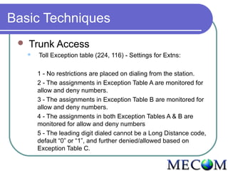 Basic Techniques
    Trunk Access
        Toll Exception table (224, 116) - Settings for Extns:

         1 - No restrictions are placed on dialing from the station.
         2 - The assignments in Exception Table A are monitored for
         allow and deny numbers.
         3 - The assignments in Exception Table B are monitored for
         allow and deny numbers.
         4 - The assignments in both Exception Tables A & B are
         monitored for allow and deny numbers
         5 - The leading digit dialed cannot be a Long Distance code,
         default “0” or “1”, and further denied/allowed based on
         Exception Table C.
 