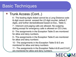 Basic Techniques
    Trunk Access (Cont..)
      6 - The leading digits dialed cannot be a Long Distance code
      & digit count cannot exceed the LD digit counter, default 7
      digits, and further denied/allowed based on Exc., Table C.
      7 - Intercom and paging calls are allowed. No outgoing
      dialing except for emergency calls is allowed on CO Lines.
      8 - The assignments in the Exception Table D are monitored
      for allow and deny numbers.
      9 - The assignments in the Exception Table E are monitored
      for allow and deny numbers
      10 - The assignments in the Exception Table D & E are
      monitored for allow and deny numbers
      11 - The assignments in the Exception Table A & B and D & E
      are monitored for allow and deny numbers.
 
