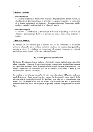 3 
2. Lengua española. 
Análisis sintáctico: 
Se valorará la separación de oraciones en el caso de que haya más de una oración, su clasificación, la determinación de su estructura o esquema sintáctico y la indicación de la función sintáctica de los sintagmas y de sus constituyentes. Se considera válido cualquier método de análisis sintáctico (máximo 2 puntos). 
Análisis morfológico: 
Se valorará la identificación y clasificación de la clase de palabra y su división en elementos constituyentes, flexivos y derivativos, cuando sea posible (máximo 1 punto). 
3. Discurso literario. 
Se valorará el conocimiento que el alumno tiene de los contenidos de Literatura española, situándolos en su contexto literario y señalando sus características generales, autores y obras. El estudiante no mencionará el contexto histórico; se centrará exclusivamente en el contexto literario (máximo 3 puntos). 
B) Aspectos generales de corrección. 
El alumno deberá demostrar su madurez y formación general mediante una exposición clara, ordenada y coherente de sus conocimientos, con precisión terminológica, riqueza de vocabulario y sintaxis fluida. Se penalizarán las exposiciones escritas farragosas, con errores importantes de contenido, con un vocabulario inadecuado y pobre y con incorrecciones léxicas o sintácticas. 
Se penalizarán las faltas de ortografía, (de letra o de palabra) con 0,25 puntos cada una desde la primera y hasta un máximo de 4 puntos. Se descontará 1 punto a partir de la décima falta de ortografía acentual. Se penalizará una sola vez la repetición de una misma falta de ortografía (de letra, de palabra o de acentuación), pero se penalizarán individualmente las faltas de ortografía en palabras distintas aunque sean del mismo tipo. 
