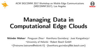 Managing Data in
Computational Edge Clouds
ACM SIGCOMM 2017 Workshop on Mobile Edge Communications
(MECOMM’2017), Los Angeles
Nitinder Mohan✼ Pengyuan Zhou✼ Keerthana Govindaraj△ Jussi Kangasharju✼
✼University of Helsinki △Robert Bosch GmbH
✼{firstname.lastname@helsinki.fi} △{keerthana.govindaraj@de.bosch.com}
 