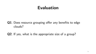 Evaluation
Q1. Does resource grouping offer any benefits to edge
clouds?
Q2. If yes, what is the appropriate size of a gro...