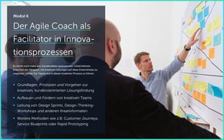 Der Agile Coach als
Facilitator in Innova-
tionsprozessen
Es reicht nicht mehr aus, Kundendaten auszuwerten. Unternehmen
brauchen die Fähigkeit, mit kreativen Lösungen auf diese Erkenntnisse zu
reagieren. Lernen Sie Teams durch diesen kreativen Prozess zu führen.
 Grundlagen, Prinzipien und Vorgehen zur
kreativen, kundenzentrierten Lösungsfindung
 Aufbauen und Fördern von kreativen Teams
 Leitung von Design Sprints, Design-Thinking-
Workshops und anderen Kreativformaten
 Weitere Methoden wie z.B. Customer Journeys,
Service Blueprints oder Rapid Prototyping
Modul 6
 