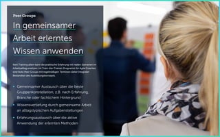 In gemeinsamer
Arbeit erlerntes
Wissen anwenden
Kein Training allein kann die praktische Erfahrung mit realen Szenarien im
Arbeitsalltag ersetzen. Im Train-the-Trainer-Programm für Agile Coaches
sind feste Peer Groups mit regelmäßigen Terminen daher integraler
Bestandteil des Ausbildungskonzepts.
 Gemeinsamer Austausch über die beste
Gruppenkonstellation, z.B. nach Erfahrung,
Branche oder fachlichem Hintergrund
 Wissensvertiefung durch gemeinsame Arbeit
an alltagstypischen Aufgabenstellungen
 Erfahrungsaustausch über die aktive
Anwendung der erlernten Methoden
Peer Groups
 