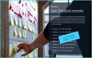 Vor Ort und remote
Die Ausbildung startet am 07. und 08. Mai 2021. Jedes Modul beinhaltet
zwei aufeinander folgende Trainingstage von jeweils 9 bis 18 Uhr (inkl. 1
Stunde Mittagspause). Die Module finden wechselweise und in Abhäng-
igkeit zu den aktuellen Kontaktbeschränkungen der Corona-Pandemie
in unserem ReThink Tank in Düsseldorf oder remote via Zoom statt. Die
Termine im Überblick:
 Modul 1: 07.-08. Mai 2021
 Modul 2: 11.-12. Juni 2021
 Modul 3: 20.-21. August 2021
 Modul 4: 24.-25. September 2021
 Modul 5: 05.-06. November 2021
 Modul 6: 10.-11. Dezember 2021
 Modul 7: 28.-29. Januar 2022
 Modul 8: 04.-05. März 2022
Termine
 