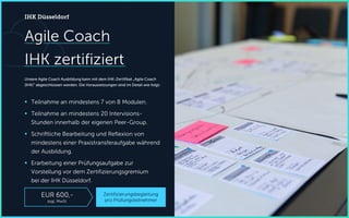Agile Coach
IHK zertifiziert
Unsere Agile Coach Ausbildung kann mit dem IHK-Zertifikat „Agile Coach
(IHK)“ abgeschlossen werden. Die Voraussetzungen sind im Detail wie folgt:
 Teilnahme an mindestens 7 von 8 Modulen.
 Teilnahme an mindestens 20 Intervisions-
Stunden innerhalb der eigenen Peer-Group.
 Schriftliche Bearbeitung und Reflexion von
mindestens einer Praxistransferaufgabe während
der Ausbildung.
 Erarbeitung einer Prüfungsaufgabe zur
Vorstellung vor dem Zertifizierungsgremium
bei der IHK Düsseldorf.
IHK Düsseldorf
Zertifizierungsbegleitung
pro Prüfungsteilnehmer
EUR 600,-
zzgl. MwSt.
 