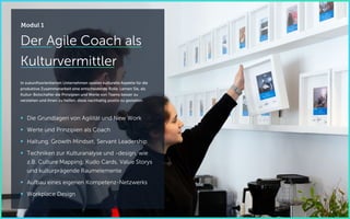 Der Agile Coach als
Kulturvermittler
In zukunftsorientierten Unternehmen spielen kulturelle Aspekte für die
produktive Zusammenarbeit eine entscheidende Rolle. Lernen Sie, als
Kultur-Botschafter die Prinzipien und Werte von Teams besser zu
verstehen und ihnen zu helfen, diese nachhaltig positiv zu gestalten.
 Die Grundlagen von Agilität und New Work
 Werte und Prinzipien als Coach
 Haltung, Growth Mindset, Servant Leadership
 Techniken zur Kulturanalyse und -design, wie
z.B. Culture Mapping, Kudo Cards, Value Storys
und kulturprägende Raumelemente
 Aufbau eines eigenen Kompetenz-Netzwerks
 Workplace Design
Modul 1
 