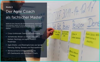 Der Agile Coach
als fachlicher Master
Agilität hat ihren Ursprung in der Softwareentwicklung. Lernen Sie die
entscheidenden Aspekte von Scrum und Kanban kennen. Erfahren Sie,
worauf Sie achten müssen und wie Sie diese für Ihre Anwendungsfälle
anpassen.
 Cross-funktionale Teams und Ambidextrie
 Vertiefendes Wissen zu Scrum, User Storys,
Kanban, Backlogs und agilen Product
Roadmaps
 Agile Arbeits- und Meetingformate wie Sprint
Planung, Pairing, Reviews und Retrospektiven
 Werteorientierte Erfolgsmessung mit
KPI-Dashboards und Burndown-Charts
Modul 2
 