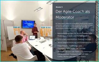 Der Agile Coach als
Moderator
Um Teams dabei zu helfen sich zu fokussieren, braucht es eine möglichst
strukturierte Vorgehensweise. Lernen Sie, wie Sie die richtigen Methoden
für unterschiedliche Situationen und Zielsetzungen anwenden, um
Teams anzuleiten und bei Präsentationen zu brillieren.
 Rahmenbedingungen für Situationsabhängige
Moderation in Groß- und Kleingruppen
 Aufbrechen unproduktiver Meeting-Formate
 Aktive Gesprächsführung und Körpersprache
 Präsentations-, Erzählungs- und
Visualisierungstechniken für Vorträge
 Methoden für schnelle Team-Entscheidungen
und produktiven Austausch wie z.B. Lean
Coffee, World Café oder Open Space
Modul 3
 