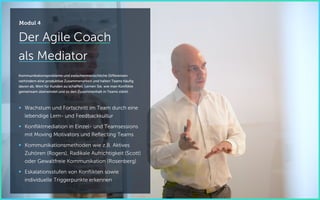 Der Agile Coach
als Mediator
Kommunikationsprobleme und zwischenmenschliche Differenzen
verhindern eine produktive Zusammenarbeit und halten Teams häufig
davon ab, Wert für Kunden zu schaffen. Lernen Sie, wie man Konflikte
gemeinsam überwindet und so den Zusammenhalt in Teams stärkt.
 Wachstum und Fortschritt im Team durch eine
lebendige Lern- und Feedbackkultur
 Konfliktmediation in Einzel- und Teamsessions
mit Moving Motivators und Reflecting Teams
 Kommunikationsmethoden wie z.B. Aktives
Zuhören (Rogers), Radikale Aufrichtigkeit (Scott)
oder Gewaltfreie Kommunikation (Rosenberg)
 Eskalationsstufen von Konflikten sowie
individuelle Triggerpunkte erkennen
Modul 4
 