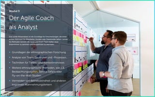 Der Agile Coach
als Analyst
Eine solide Wissensbasis ist die Grundlage für Entscheidungen, die einen
echten Mehrwert für Mitarbeiter, Kunden oder Stakeholder liefern. Lernen
Sie Methoden kennen, die Ihnen und Ihrem Team helfen neue
Erkenntnisse zu sammeln und Perspektiven zu wechseln.
 Grundlagen der ethnographischen Forschung
 Analyse von Team-Strukturen und -Prozessen.
 Techniken für Tiefen- und Kontextinterviews
 Weitere ethnographische Methoden, wie z.B.
Beobachtungsstudien, Service Safaris oder
Fly-on-the-Wall-Studien
 Vermeiden von Betriebsblindheit und anderen
kognitiven Wahrnehmungsfehlern
Modul 5
 