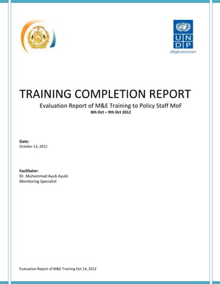 TRAINING COMPLETION REPORT
            Evaluation Report of M&E Training to Policy Staff MoF
                                          8th Oct – 9th Oct 2012




Date:
October 13, 2012




Facilitator:
Dr. Muhammad Ayub Ayubi
Monitoring Specialist




Evaluation Report of M&E Training Oct 14, 2012
 