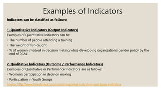 Examples of Indicators
Indicators can be classified as follows:
1. Quantitative Indicators (Output Indicators)
Examples of Quantitative Indicators can be:
◦ The number of people attending a training
◦ The weight of fish caught
◦ % of women involved in decision making while developing organization’s gender policy by the
end of 2024.
2. Qualitative Indicators (Outcome / Performance Indicators)
Examples of Qualitiative or Perfomance Indicators are as follows:
◦ Women’s participation in decision making
◦ Participation in Youth Groups
Source: http://www.mnestudies.com/monitoring/what-indicators-and-types-indicators
 