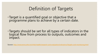 Definition of Targets
◦Target is a quantified goal or objective that a
programme plans to achieve by a certain date.
◦Targets should be set for all types of indicators in the
logical flow from process to outputs, outcomes and
impact.
Source: http://www.emro.who.int/child-health/research-and-evaluation/indicators/Targets-and-monitoring.html
 