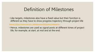 Definition of Milestones
◦ Like targets, milestones also have a fixed value but their function is
different as they have to show progress trajectory through project life
Source: https://www.merriam-webster.com/dictionary/milestone.
◦ Hence, milestones are used as signal posts at different times of project
life, for example, at start, at mid and at the end.
 