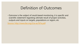Definition of Outcomes
◦ Outcome is the subject of result-based monitoring, it is specific and
scientific statement regarding ultimate result of project activities,
outputs and inputs on targets, populations or region, etc
Source: http://www.fao.org/3/a-au767e.pdf
 