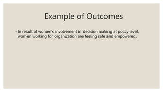 Example of Outcomes
◦ In result of women’s involvement in decision making at policy level,
women working for organization are feeling safe and empowered.
 