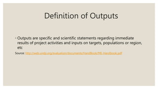 Definition of Outputs
◦ Outputs are specific and scientific statements regarding immediate
results of project activities and inputs on targets, populations or region,
etc
Source: http://web.undp.org/evaluation/documents/HandBook/ME-Handbook.pdf
 
