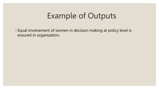 Example of Outputs
◦ Equal involvement of women in decision making at policy level is
ensured in organization.
 