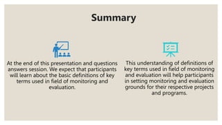 Summary
At the end of this presentation and questions
answers session. We expect that participants
will learn about the basic definitions of key
terms used in field of monitoring and
evaluation.
This understanding of definitions of
key terms used in field of monitoring
and evaluation will help participants
in setting monitoring and evaluation
grounds for their respective projects
and programs.
 